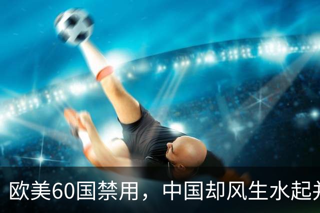 欧美60国禁用，中国却风生水起并大量使用